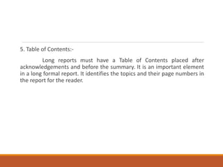 5. Table of Contents:-
Long reports must have a Table of Contents placed after
acknowledgements and before the summary. It is an important element
in a long formal report. It identifies the topics and their page numbers in
the report for the reader.
 