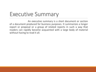 Executive Summary
An executive summary is a short document or section
of a document produced for business purposes. It summarizes a longer
report or proposal or a group of related reports in such a way that
readers can rapidly become acquainted with a large body of material
without having to read it all.
 