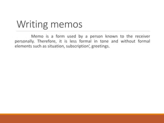 Writing memos
Memo is a form used by a person known to the receiver
personally. Therefore, it is less formal in tone and without formal
elements such as situation, subscription‘, greetings.
 