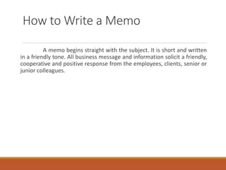 How to Write a Memo
A memo begins straight with the subject. It is short and written
in a friendly tone. All business message and information solicit a friendly,
cooperative and positive response from the employees, clients, senior or
junior colleagues.
 