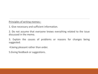 Principles of writing memos:-
1. Give necessary and sufficient information.
2. Do not assume that everyone knows everything related to the issue
discussed in the memo.
3. Explain the causes of problems or reasons for changes being
suggested.
4.being pleasant rather than order.
5.Giving feedback or suggestions.
 