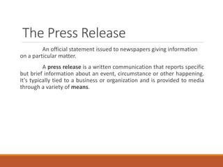 The Press Release
An official statement issued to newspapers giving information
on a particular matter.
A press release is a written communication that reports specific
but brief information about an event, circumstance or other happening.
It's typically tied to a business or organization and is provided to media
through a variety of means.
 