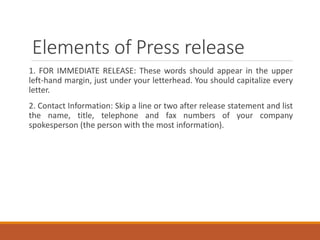 Elements of Press release
1. FOR IMMEDIATE RELEASE: These words should appear in the upper
left-hand margin, just under your letterhead. You should capitalize every
letter.
2. Contact Information: Skip a line or two after release statement and list
the name, title, telephone and fax numbers of your company
spokesperson (the person with the most information).
 