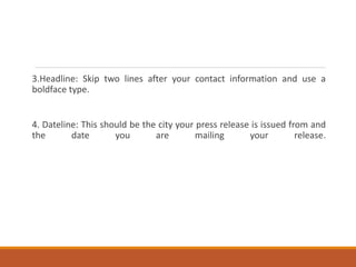 3.Headline: Skip two lines after your contact information and use a
boldface type.
4. Dateline: This should be the city your press release is issued from and
the date you are mailing your release.
 