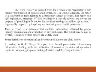 The word ‘report’ is derived from the French word ‘repportes’ which
means “combination of some related sentences”. In simple language, the report
is a statement of facts relating to a particular subject or event. The report is a
self-explanatory statement of facts relating to a specific subject and serves the
purpose of providing information for decision making and follow up actions. It
is generally prepared by inquiring and analyzing any specific past event.
Thus, a report is a statement that contains information obtained by proper
inquiry, examination and evaluation of any past event. The report may be oral or
written. However, written reports are widely used.
Some definitions of reports given by renowned authors are cited below:
According to G. R. Terry, “A report is a formal presentation of summary
information dealing with the utilization of resources or status of operations
useful in evaluating progress, making decisions and directing activities.”
 