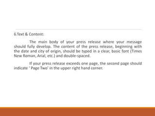 6.Text & Content:
The main body of your press release where your message
should fully develop. The content of the press release, beginning with
the date and city of origin, should be typed in a clear, basic font (Times
New Roman, Arial, etc.) and double-spaced.
If your press release exceeds one page, the second page should
indicate ‘ Page Two’ in the upper right hand corner.
 