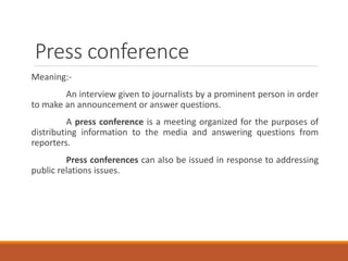 Press conference
Meaning:-
An interview given to journalists by a prominent person in order
to make an announcement or answer questions.
A press conference is a meeting organized for the purposes of
distributing information to the media and answering questions from
reporters.
Press conferences can also be issued in response to addressing
public relations issues.
 