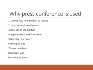 Why press conference is used
1. Launching a new product or service
2. Improvement in old product
3.New use of Old product
4.Appointments and Promotion
5.Opening new branch
6.Giving awards
7.Important dates
8.Contract won
9.Charitable event
 