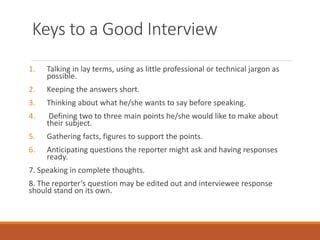 Keys to a Good Interview
1. Talking in lay terms, using as little professional or technical jargon as
possible.
2. Keeping the answers short.
3. Thinking about what he/she wants to say before speaking.
4. Defining two to three main points he/she would like to make about
their subject.
5. Gathering facts, figures to support the points.
6. Anticipating questions the reporter might ask and having responses
ready.
7. Speaking in complete thoughts.
8. The reporter‘s question may be edited out and interviewee response
should stand on its own.
 