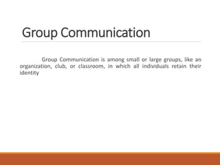 Group Communication
Group Communication is among small or large groups, like an
organization, club, or classroom, in which all individuals retain their
identity
 