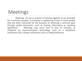 Meetings
Meetings An act or process of coming together as an assembly
for a common purpose. A meeting is a gathering of two or more people
that has been convened for the purpose of achieving a common goal
through verbal interaction, such as sharing information or reaching
agreement. Meetings may occur face to face or virtually, as
mediated by communications technology, such as a telephone
conference call, a Skype conference call or a videoconference
 