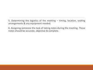 5. Determining the logistics of the meeting – timing, location, seating
arrangements & any equipment needed.
6. Assigning someone the task of taking notes during the meeting. These
notes should be accurate, objective & complete.
 