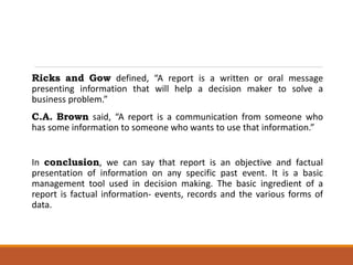 Ricks and Gow defined, “A report is a written or oral message
presenting information that will help a decision maker to solve a
business problem.”
C.A. Brown said, “A report is a communication from someone who
has some information to someone who wants to use that information.”
In conclusion, we can say that report is an objective and factual
presentation of information on any specific past event. It is a basic
management tool used in decision making. The basic ingredient of a
report is factual information- events, records and the various forms of
data.
 