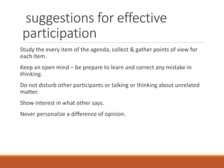 suggestions for effective
participation
Study the every item of the agenda, collect & gather points of view for
each item.
Keep an open mind – be prepare to learn and correct any mistake in
thinking.
Do not disturb other participants or talking or thinking about unrelated
matter.
Show interest in what other says.
Never personalize a difference of opinion.
 