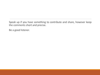 Speak up if you have something to contribute and share, however keep
the comments short and precise.
Be a good listener.
 