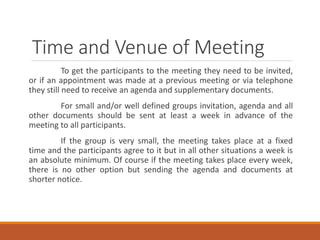 Time and Venue of Meeting
To get the participants to the meeting they need to be invited,
or if an appointment was made at a previous meeting or via telephone
they still need to receive an agenda and supplementary documents.
For small and/or well defined groups invitation, agenda and all
other documents should be sent at least a week in advance of the
meeting to all participants.
If the group is very small, the meeting takes place at a fixed
time and the participants agree to it but in all other situations a week is
an absolute minimum. Of course if the meeting takes place every week,
there is no other option but sending the agenda and documents at
shorter notice.
 