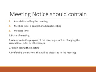 Meeting Notice should contain
1. Association calling the meeting
2. Meeting type: a general or a board meeting
3. meeting time
4. Place of meeting
5. reference to the purpose of the meeting – such as changing the
association's rules or other issues
6.Person calling the meeting
7. Preferably the matters that will be discussed in the meeting
 