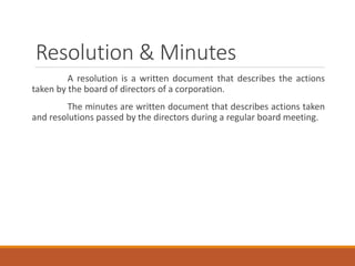 Resolution & Minutes
A resolution is a written document that describes the actions
taken by the board of directors of a corporation.
The minutes are written document that describes actions taken
and resolutions passed by the directors during a regular board meeting.
 