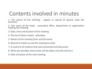 Contents involved in minutes
1. The nature of the meeting – regular or special (if special, state the
purpose)
2. The name of the body - associated office, department or organization
holding the meeting
3. Date, time and location of the meeting
4. The list of those invited - attendees
5. Names of the meeting Chair and Secretary
6. Record of motion to call the meeting to order
7. A record of all motions that were presented and discussed
8. What was decided, what action will be taken and who will do it
9. Date and place of the next meeting.
 