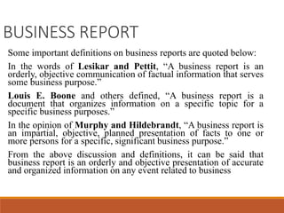 BUSINESS REPORT
Some important definitions on business reports are quoted below:
In the words of Lesikar and Pettit, “A business report is an
orderly, objective communication of factual information that serves
some business purpose.”
Louis E. Boone and others defined, “A business report is a
document that organizes information on a specific topic for a
specific business purposes.”
In the opinion of Murphy and Hildebrandt, “A business report is
an impartial, objective, planned presentation of facts to one or
more persons for a specific, significant business purpose.”
From the above discussion and definitions, it can be said that
business report is an orderly and objective presentation of accurate
and organized information on any event related to business
 
