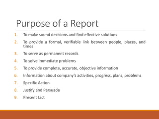 Purpose of a Report
1. To make sound decisions and find effective solutions
2. To provide a formal, verifiable link between people, places, and
times
3. To serve as permanent records
4. To solve immediate problems
5. To provide complete, accurate, objective information
6. Information about company‘s activities, progress, plans, problems
7. Specific Action
8. Justify and Persuade
9. Present fact
 