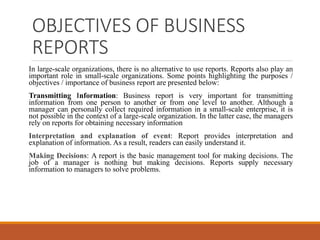 OBJECTIVES OF BUSINESS
REPORTS
In large-scale organizations, there is no alternative to use reports. Reports also play an
important role in small-scale organizations. Some points highlighting the purposes /
objectives / importance of business report are presented below:
Transmitting Information: Business report is very important for transmitting
information from one person to another or from one level to another. Although a
manager can personally collect required information in a small-scale enterprise, it is
not possible in the context of a large-scale organization. In the latter case, the managers
rely on reports for obtaining necessary information
Interpretation and explanation of event: Report provides interpretation and
explanation of information. As a result, readers can easily understand it.
Making Decisions: A report is the basic management tool for making decisions. The
job of a manager is nothing but making decisions. Reports supply necessary
information to managers to solve problems.
 