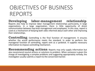 OBJECTIVES OF BUSINESS
REPORTS
Developing labor-management relationship:
Reports also help to improve labor management relationships particularly, in large
organizations. In a large organization, there is little opportunity of direct
communication between top-level management and employees. In this case, report is
used as a mechanism of keeping both sides informed about each other and improving
their relationships.
Controlling: Controlling is the final function of management. It ensures
whether the actual performance meets the standard. In order to perform the
managerial function of controlling, report sent as a yardstick. It supplies necessary
information to impose controlling mechanism.
Recommending actions: Reports may only supply information but
also recommend neutral actions or solutions to problem. When someone is given the
charge of investigating a complex problems and suggesting appropriately remedy, the
investigator usually submits a report to the concerned manner.
 