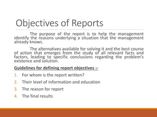 Objectives of Reports
The purpose of the report is to help the management
identify the reasons underlying a situation that the management
already knows.
The alternatives available for solving it and the best course
of action that emerges from the study of all relevant facts and
factors, leading to specific conclusions regarding the problem‘s
existence and solution.
Guidelines for defining report objectives :-
1. For whom is the report written?
2. Their level of information and education
3. The reason for report
4. The final results
 