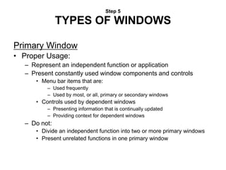 Step 5
TYPES OF WINDOWS
Primary Window
• Proper Usage:
– Represent an independent function or application
– Present constantly used window components and controls
• Menu bar items that are:
– Used frequently
– Used by most, or all, primary or secondary windows
• Controls used by dependent windows
– Presenting information that is continually updated
– Providing context for dependent windows
– Do not:
• Divide an independent function into two or more primary windows
• Present unrelated functions in one primary window
 