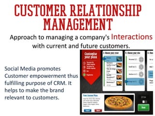 Customer relationship
management
Social Media promotes
Customer empowerment thus
fulfilling purpose of CRM. It
helps to make the brand
relevant to customers.
Approach to managing a company's Interactions
with current and future customers.
 