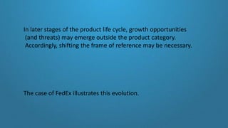 In later stages of the product life cycle, growth opportunities
(and threats) may emerge outside the product category.
Accordingly, shifting the frame of reference may be necessary.
The case of FedEx illustrates this evolution.
 