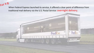 When Federal Express launched its service, it offered a clear point of difference from
traditional mail delivery via the U.S. Postal Service: overnight delivery.
 