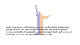 FedEx could choose to differentiate on security, confidentiality, and attention-
getting capability. This type of differentiation would be supported by FedEx’s
heavily promoted tracking capabilities, which distinguish it not only from fax and
e-mail, but from other overnight delivery carriers as well.
 