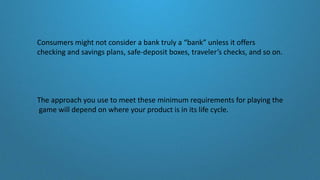 Consumers might not consider a bank truly a “bank” unless it offers
checking and savings plans, safe-deposit boxes, traveler’s checks, and so on.
The approach you use to meet these minimum requirements for playing the
game will depend on where your product is in its life cycle.
 
