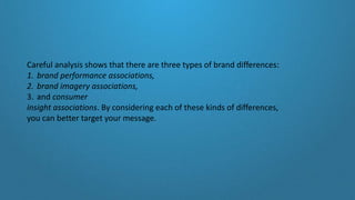 Careful analysis shows that there are three types of brand differences:
1. brand performance associations,
2. brand imagery associations,
3. and consumer
insight associations. By considering each of these kinds of differences,
you can better target your message.
 