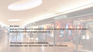 But when
making choices based on experience—such as where to get a haircut or eat dinner—
consumers use brand imagery associations.
Brand imagery is typically established by
depicting who uses the brand and under what circumstances.
 
