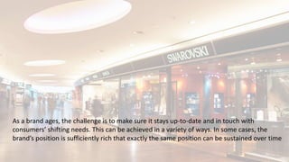 As a brand ages, the challenge is to make sure it stays up-to-date and in touch with
consumers’ shifting needs. This can be achieved in a variety of ways. In some cases, the
brand’s position is sufficiently rich that exactly the same position can be sustained over time
 