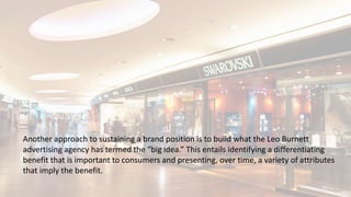 Another approach to sustaining a brand position is to build what the Leo Burnett
advertising agency has termed the “big idea.” This entails identifying a differentiating
benefit that is important to consumers and presenting, over time, a variety of attributes
that imply the benefit.
 