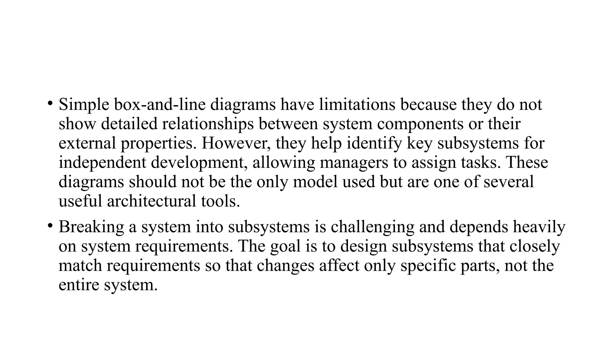 • Simple box-and-line diagrams have limitations because they do not
show detailed relationships between system components or their
external properties. However, they help identify key subsystems for
independent development, allowing managers to assign tasks. These
diagrams should not be the only model used but are one of several
useful architectural tools.
• Breaking a system into subsystems is challenging and depends heavily
on system requirements. The goal is to design subsystems that closely
match requirements so that changes affect only specific parts, not the
entire system.
 