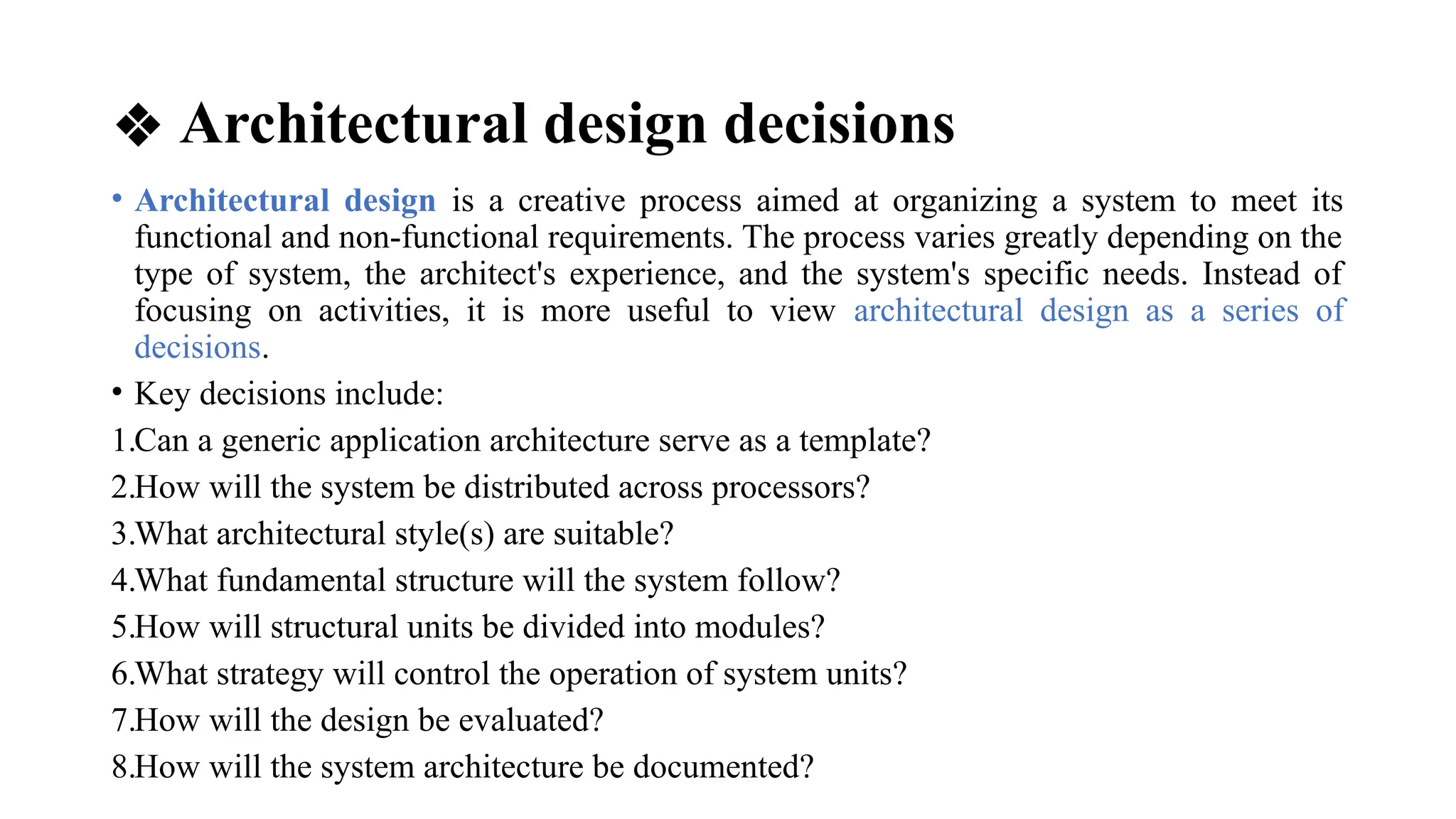 ❖ Architectural design decisions
• Architectural design is a creative process aimed at organizing a system to meet its
functional and non-functional requirements. The process varies greatly depending on the
type of system, the architect's experience, and the system's specific needs. Instead of
focusing on activities, it is more useful to view architectural design as a series of
decisions.
• Key decisions include:
1.Can a generic application architecture serve as a template?
2.How will the system be distributed across processors?
3.What architectural style(s) are suitable?
4.What fundamental structure will the system follow?
5.How will structural units be divided into modules?
6.What strategy will control the operation of system units?
7.How will the design be evaluated?
8.How will the system architecture be documented?
 