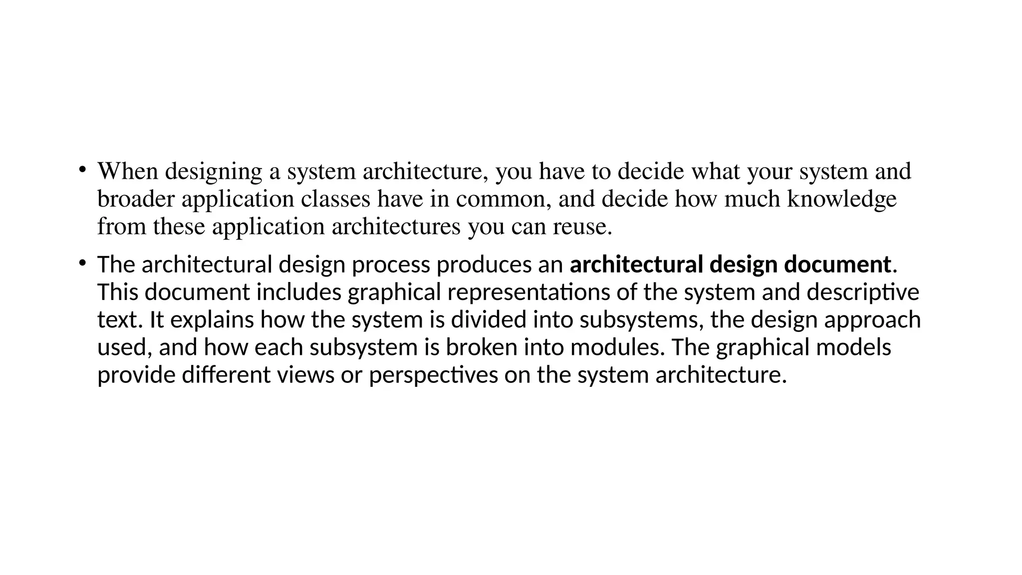 • When designing a system architecture, you have to decide what your system and
broader application classes have in common, and decide how much knowledge
from these application architectures you can reuse.
• The architectural design process produces an architectural design document.
This document includes graphical representations of the system and descriptive
text. It explains how the system is divided into subsystems, the design approach
used, and how each subsystem is broken into modules. The graphical models
provide different views or perspectives on the system architecture.
 