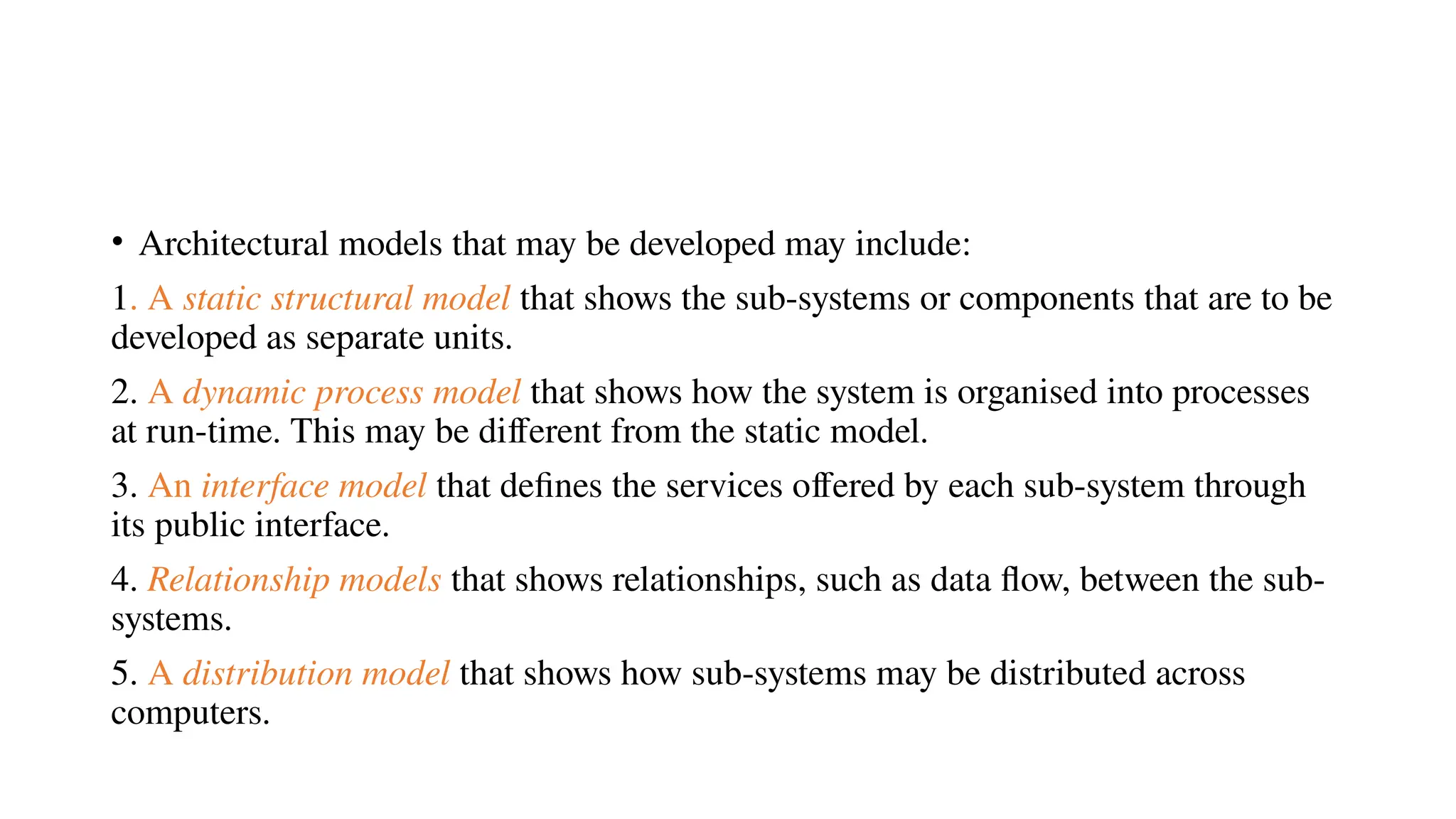 • Architectural models that may be developed may include:
1. A static structural model that shows the sub-systems or components that are to be
developed as separate units.
2. A dynamic process model that shows how the system is organised into processes
at run-time. This may be different from the static model.
3. An interface model that defines the services offered by each sub-system through
its public interface.
4. Relationship models that shows relationships, such as data flow, between the sub-
systems.
5. A distribution model that shows how sub-systems may be distributed across
computers.
 
