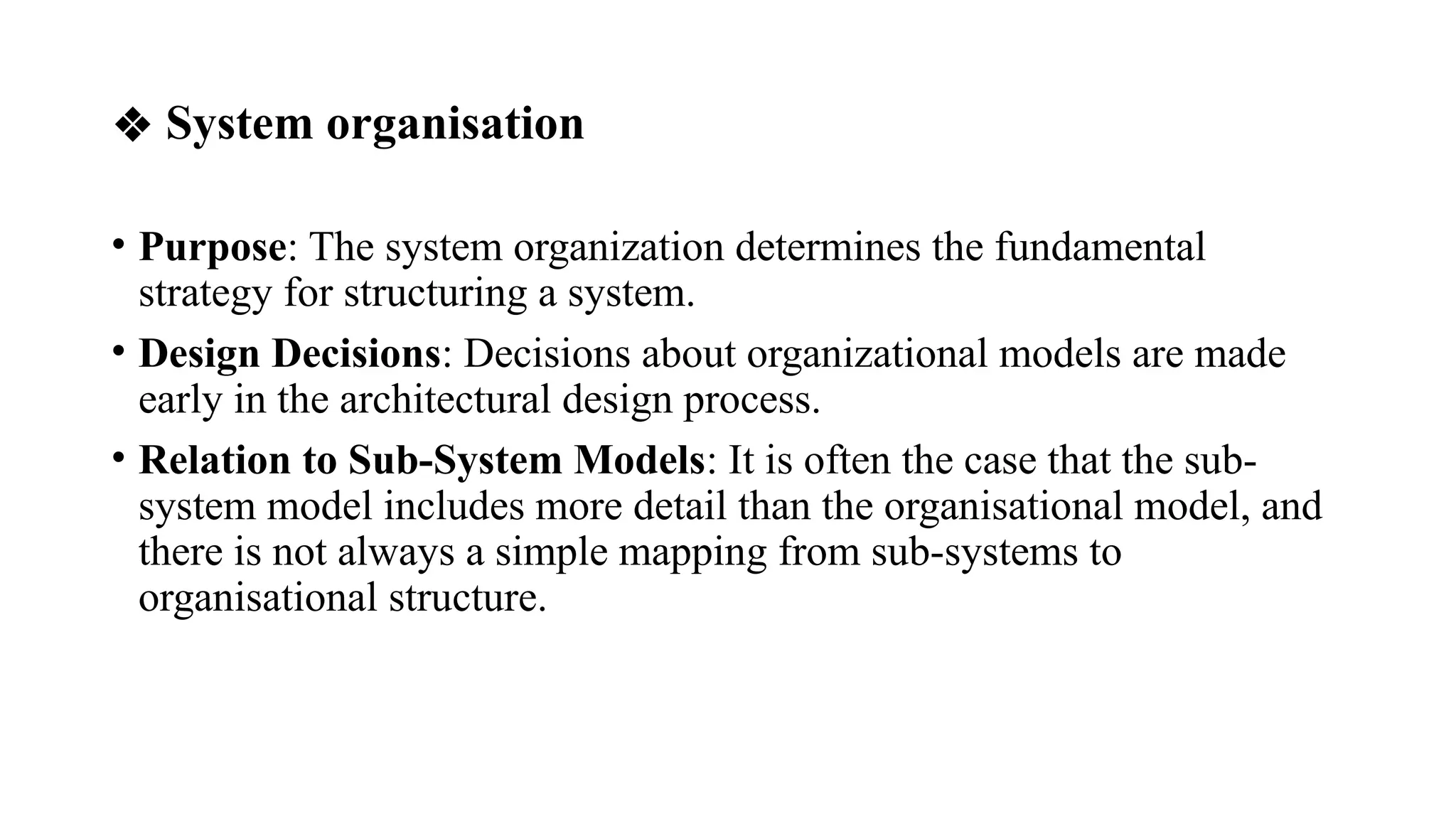 ❖ System organisation
• Purpose: The system organization determines the fundamental
strategy for structuring a system.
• Design Decisions: Decisions about organizational models are made
early in the architectural design process.
• Relation to Sub-System Models: It is often the case that the sub-
system model includes more detail than the organisational model, and
there is not always a simple mapping from sub-systems to
organisational structure.
 
