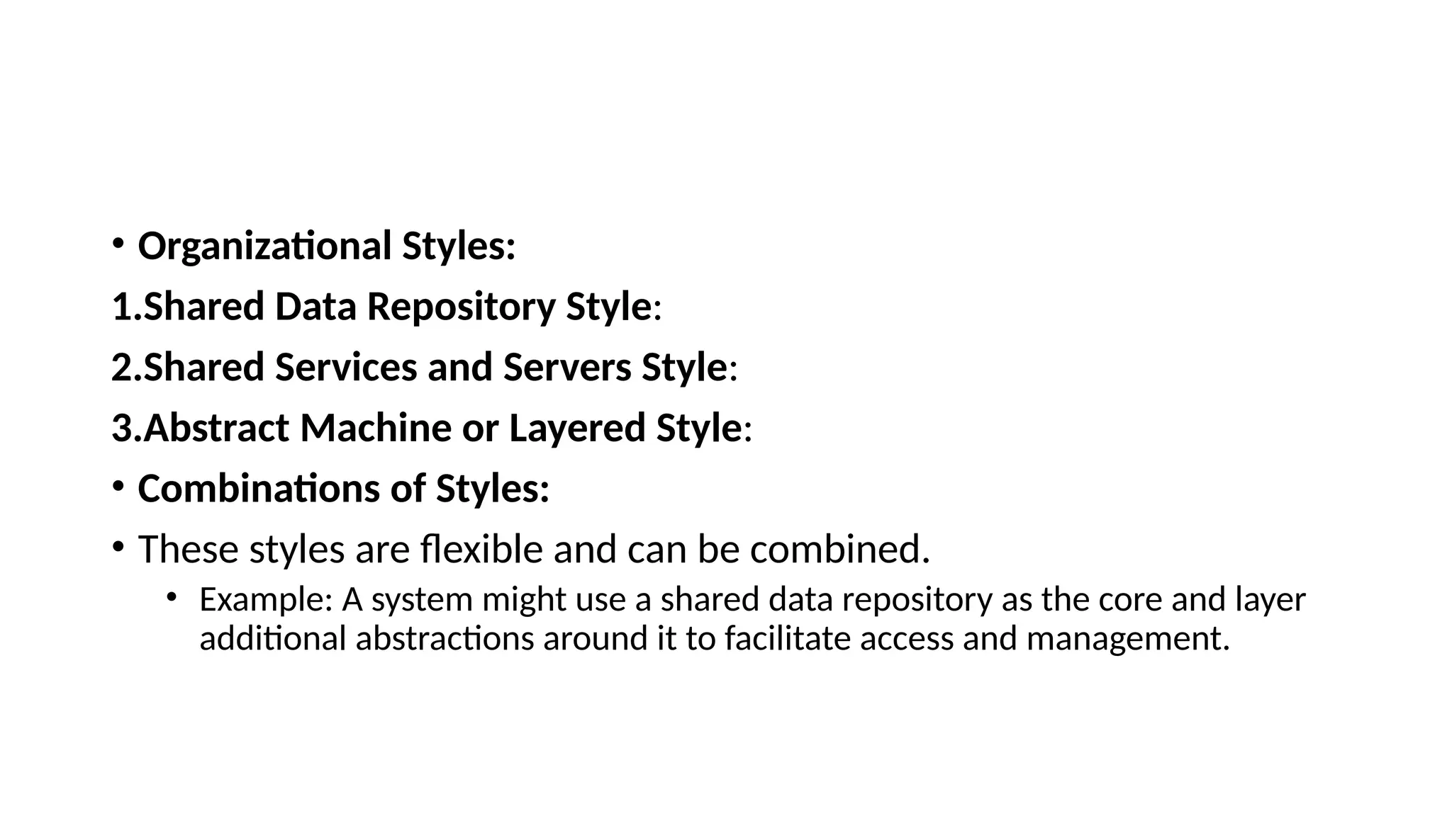 • Organizational Styles:
1.Shared Data Repository Style:
2.Shared Services and Servers Style:
3.Abstract Machine or Layered Style:
• Combinations of Styles:
• These styles are flexible and can be combined.
• Example: A system might use a shared data repository as the core and layer
additional abstractions around it to facilitate access and management.
 