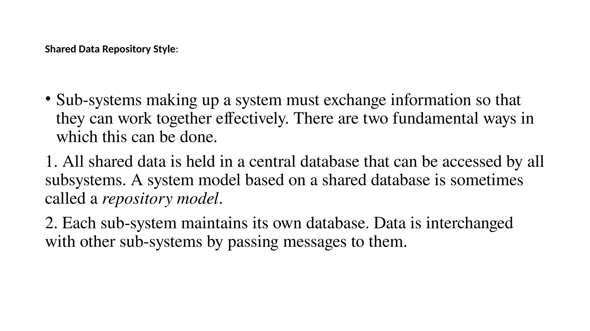 Shared Data Repository Style:
• Sub-systems making up a system must exchange information so that
they can work together effectively. There are two fundamental ways in
which this can be done.
1. All shared data is held in a central database that can be accessed by all
subsystems. A system model based on a shared database is sometimes
called a repository model.
2. Each sub-system maintains its own database. Data is interchanged
with other sub-systems by passing messages to them.
 