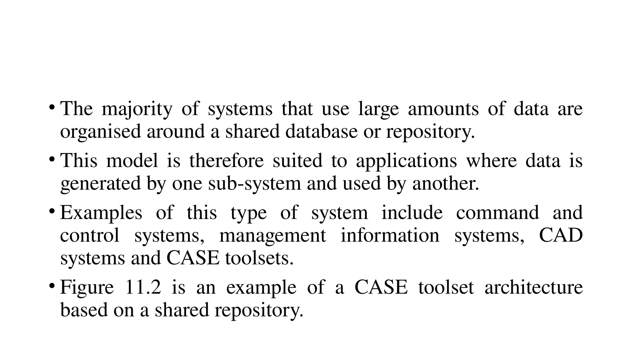 • The majority of systems that use large amounts of data are
organised around a shared database or repository.
• This model is therefore suited to applications where data is
generated by one sub-system and used by another.
• Examples of this type of system include command and
control systems, management information systems, CAD
systems and CASE toolsets.
• Figure 11.2 is an example of a CASE toolset architecture
based on a shared repository.
 