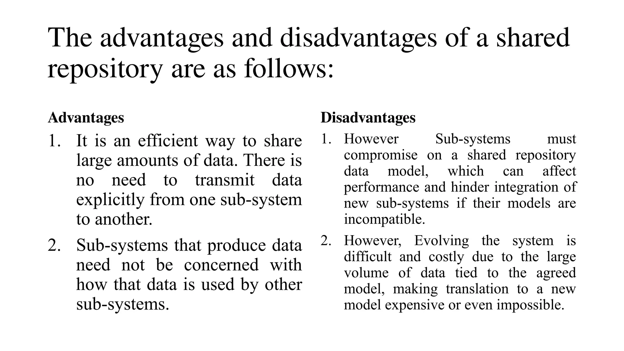 The advantages and disadvantages of a shared
repository are as follows:
Advantages
1. It is an efficient way to share
large amounts of data. There is
no need to transmit data
explicitly from one sub-system
to another.
2. Sub-systems that produce data
need not be concerned with
how that data is used by other
sub-systems.
Disadvantages
1. However Sub-systems must
compromise on a shared repository
data model, which can affect
performance and hinder integration of
new sub-systems if their models are
incompatible.
2. However, Evolving the system is
difficult and costly due to the large
volume of data tied to the agreed
model, making translation to a new
model expensive or even impossible.
 