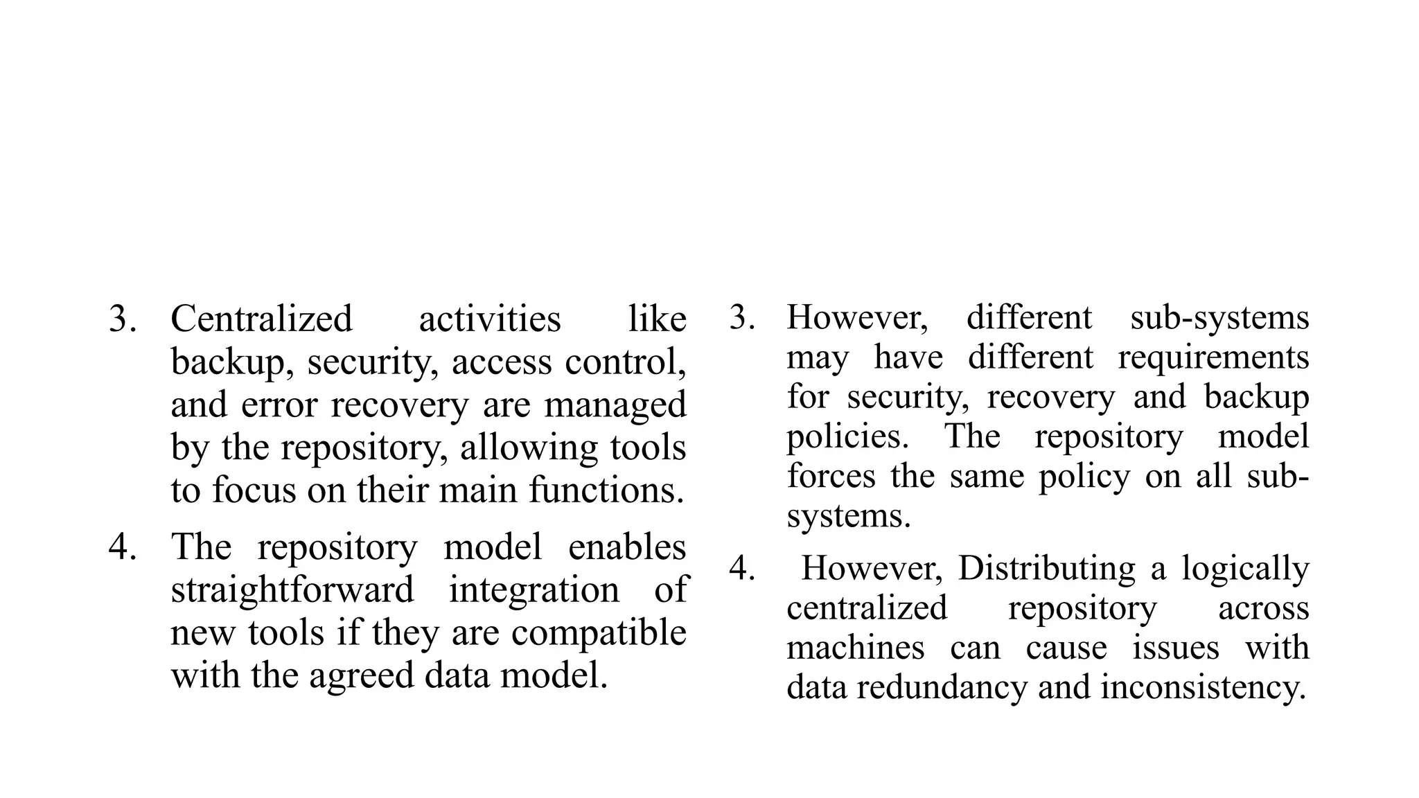 3. Centralized activities like
backup, security, access control,
and error recovery are managed
by the repository, allowing tools
to focus on their main functions.
4. The repository model enables
straightforward integration of
new tools if they are compatible
with the agreed data model.
3. However, different sub-systems
may have different requirements
for security, recovery and backup
policies. The repository model
forces the same policy on all sub-
systems.
4. However, Distributing a logically
centralized repository across
machines can cause issues with
data redundancy and inconsistency.
 