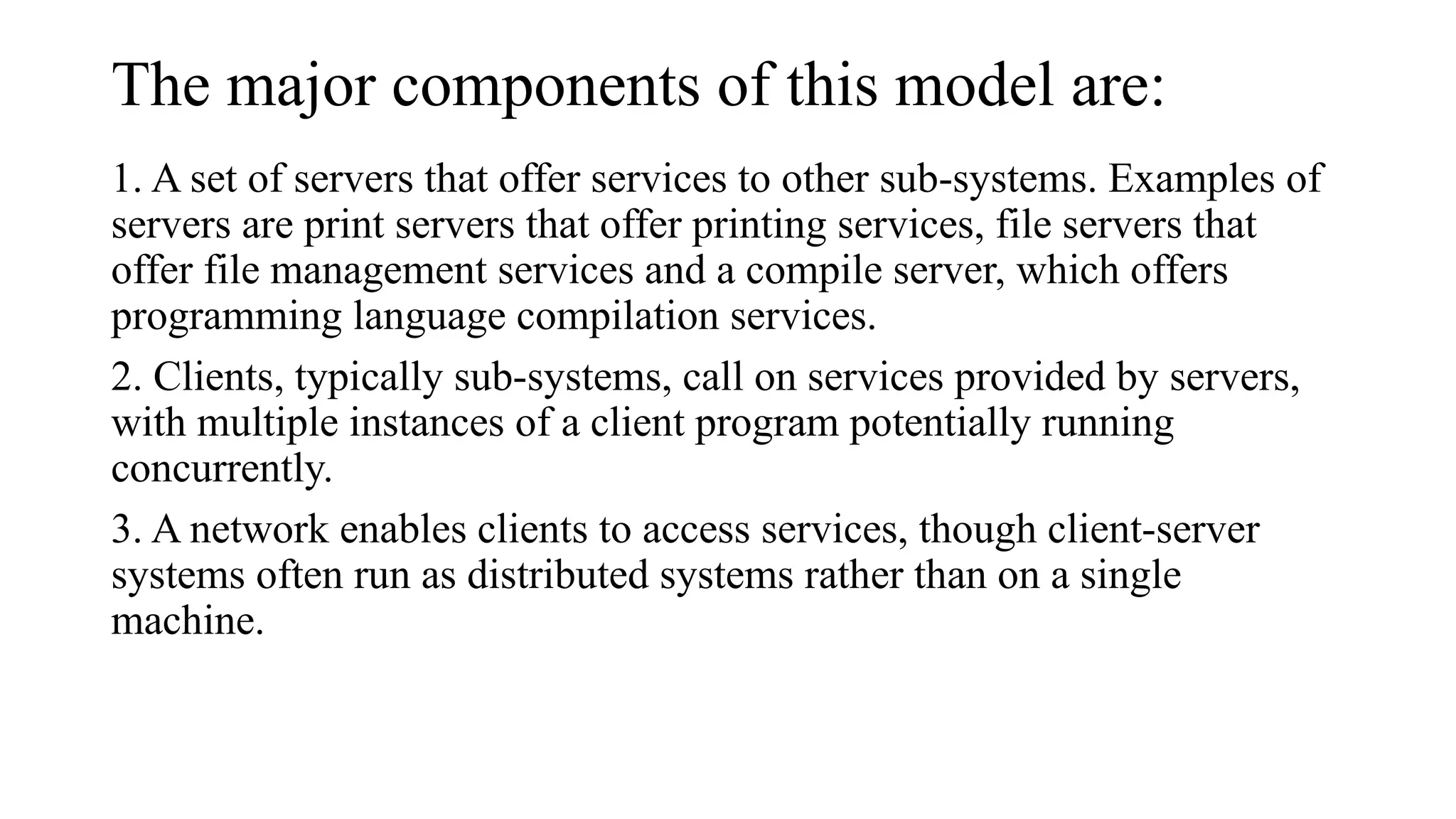 The major components of this model are:
1. A set of servers that offer services to other sub-systems. Examples of
servers are print servers that offer printing services, file servers that
offer file management services and a compile server, which offers
programming language compilation services.
2. Clients, typically sub-systems, call on services provided by servers,
with multiple instances of a client program potentially running
concurrently.
3. A network enables clients to access services, though client-server
systems often run as distributed systems rather than on a single
machine.
 