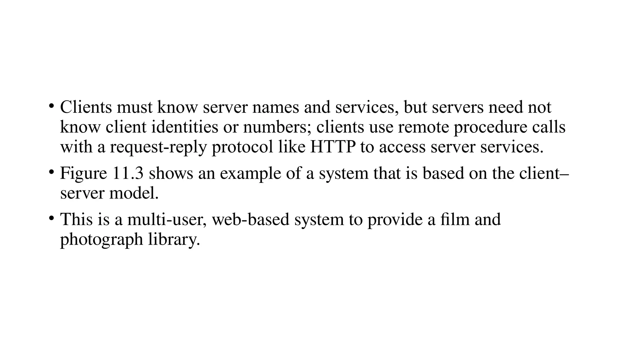• Clients must know server names and services, but servers need not
know client identities or numbers; clients use remote procedure calls
with a request-reply protocol like HTTP to access server services.
• Figure 11.3 shows an example of a system that is based on the client–
server model.
• This is a multi-user, web-based system to provide a film and
photograph library.
 